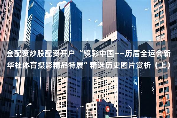 金配资炒股配资开户 “镜彩中国——历届全运会新华社体育摄影精品特展”精选历史图片赏析（上）