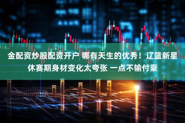 金配资炒股配资开户 哪有天生的优秀！辽篮新星休赛期身材变化太夸张 一点不输付豪