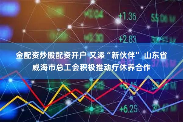 金配资炒股配资开户 又添“新伙伴” 山东省威海市总工会积极推动疗休养合作