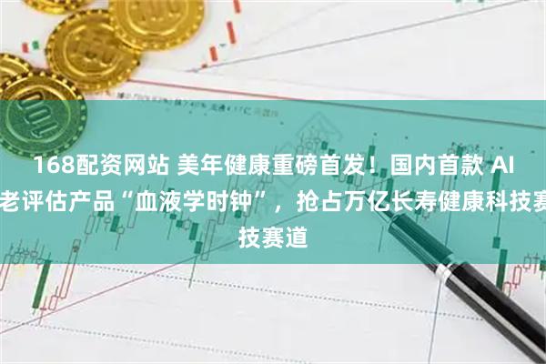 168配资网站 美年健康重磅首发！国内首款 AI 衰老评估产品“血液学时钟”，抢占万亿长寿健康科技赛道