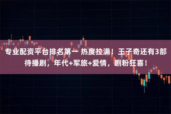 专业配资平台排名第一 热度拉满！王子奇还有3部待播剧，年代+军旅+爱情，剧粉狂喜！