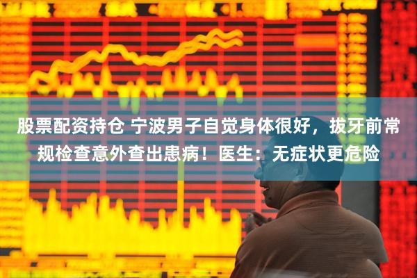 股票配资持仓 宁波男子自觉身体很好，拔牙前常规检查意外查出患病！医生：无症状更危险