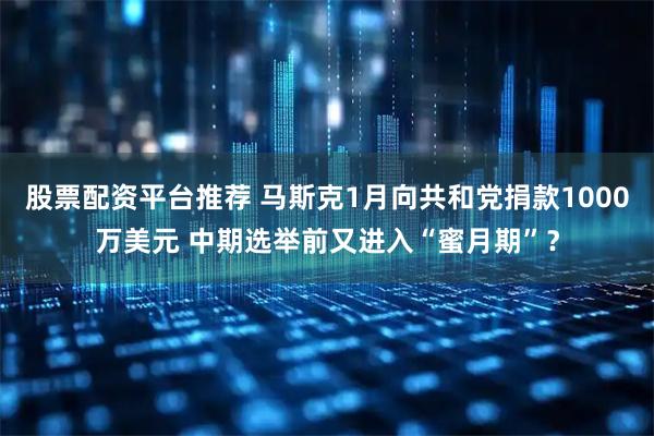 股票配资平台推荐 马斯克1月向共和党捐款1000万美元 中期选举前又进入“蜜月期”？