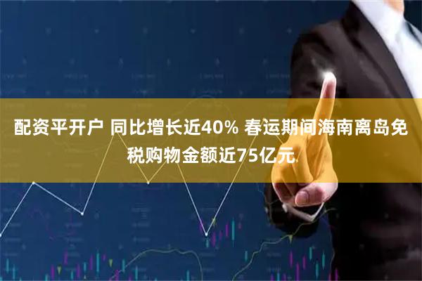 配资平开户 同比增长近40% 春运期间海南离岛免税购物金额近75亿元