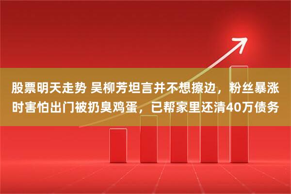 股票明天走势 吴柳芳坦言并不想擦边，粉丝暴涨时害怕出门被扔臭鸡蛋，已帮家里还清40万债务