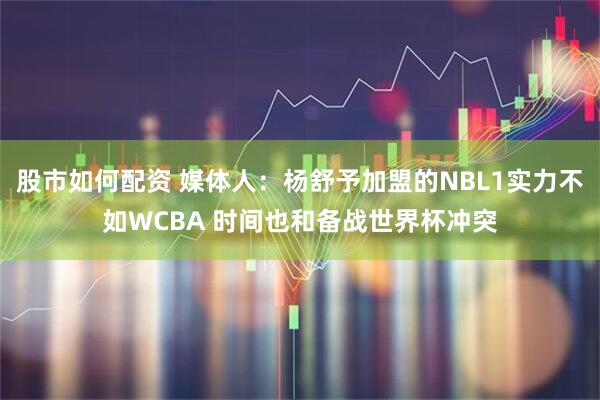 股市如何配资 媒体人：杨舒予加盟的NBL1实力不如WCBA 时间也和备战世界杯冲突