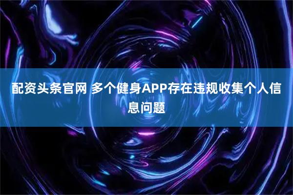 配资头条官网 多个健身APP存在违规收集个人信息问题