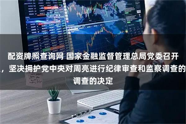 配资牌照查询网 国家金融监督管理总局党委召开会议，坚决拥护党中央对周亮进行纪律审查和监察调查的决定