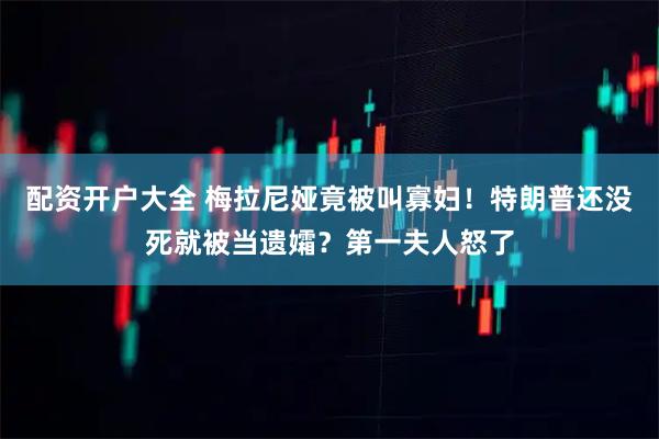 配资开户大全 梅拉尼娅竟被叫寡妇！特朗普还没死就被当遗孀？第一夫人怒了