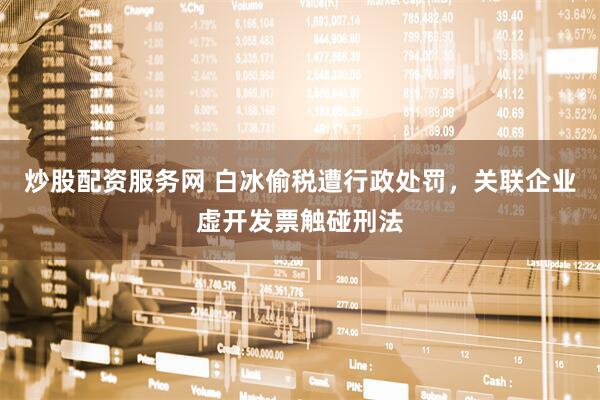炒股配资服务网 白冰偷税遭行政处罚，关联企业虚开发票触碰刑法