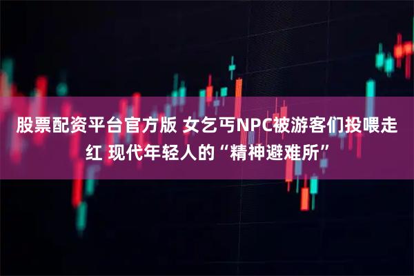 股票配资平台官方版 女乞丐NPC被游客们投喂走红 现代年轻人的“精神避难所”