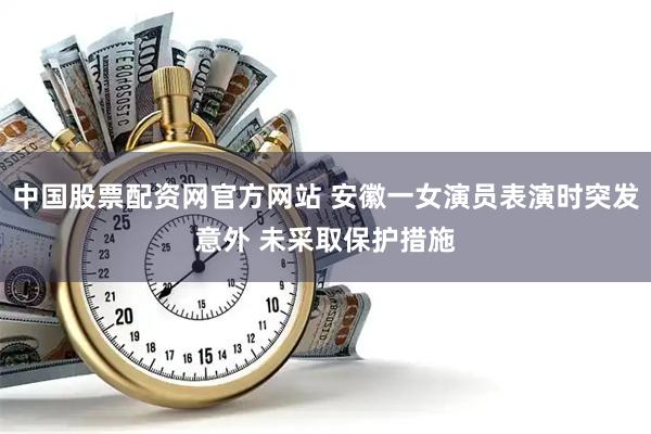 中国股票配资网官方网站 安徽一女演员表演时突发意外 未采取保护措施