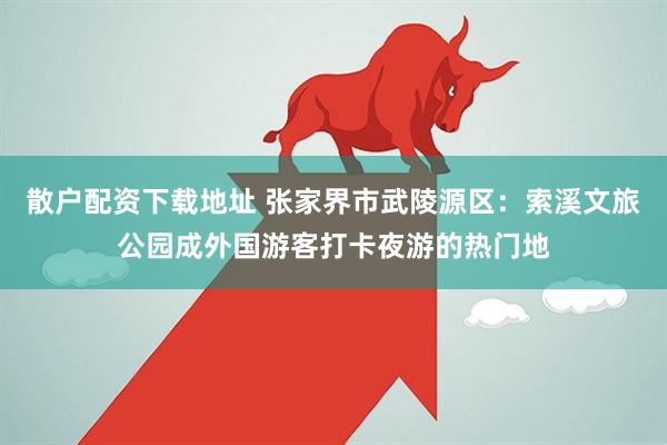 散户配资下载地址 张家界市武陵源区：索溪文旅公园成外国游客打卡夜游的热门地