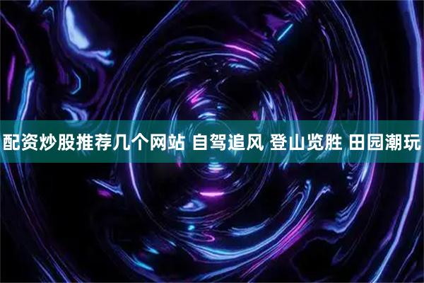 配资炒股推荐几个网站 自驾追风 登山览胜 田园潮玩